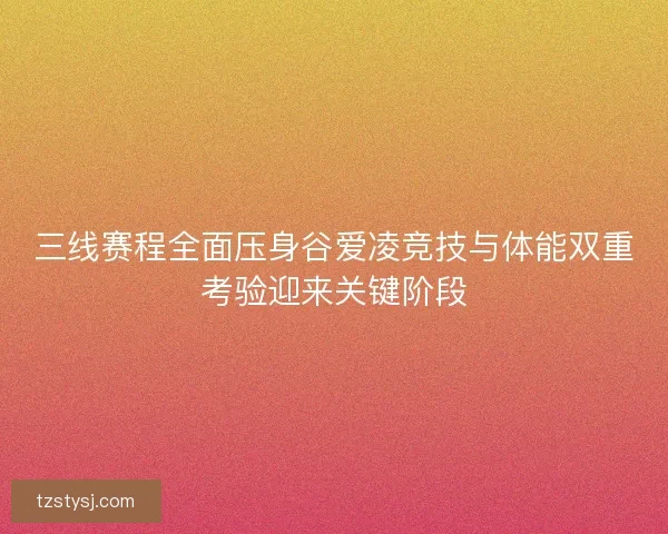 三线赛程全面压身谷爱凌竞技与体能双重考验迎来关键阶段