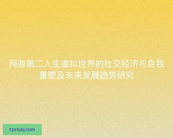 网游第二人生虚拟世界的社交经济与自我重塑及未来发展趋势研究